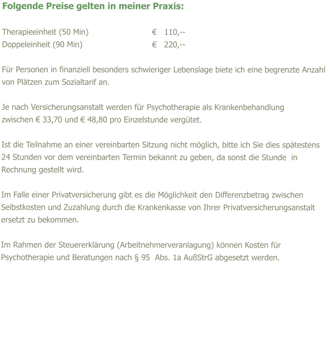 Folgende Preise gelten in meiner Praxis:  Therapieeinheit (50 Min)				€   110,-- Doppeleinheit (90 Min)				€   220,--  Für Personen in finanziell besonders schwieriger Lebenslage biete ich eine begrenzte Anzahl von Plätzen zum Sozialtarif an.  Je nach Versicherungsanstalt werden für Psychotherapie als Krankenbehandlung  zwischen € 33,70 und € 48,80 pro Einzelstunde vergütet.  Ist die Teilnahme an einer vereinbarten Sitzung nicht möglich, bitte ich Sie dies spätestens 24 Stunden vor dem vereinbarten Termin bekannt zu geben, da sonst die Stunde  in Rechnung gestellt wird.   Im Falle einer Privatversicherung gibt es die Möglichkeit den Differenzbetrag zwischen Selbstkosten und Zuzahlung durch die Krankenkasse von Ihrer Privatversicherungsanstalt ersetzt zu bekommen.  Im Rahmen der Steuererklärung (Arbeitnehmerveranlagung) können Kosten für Psychotherapie und Beratungen nach § 95  Abs. 1a AußStrG abgesetzt werden.